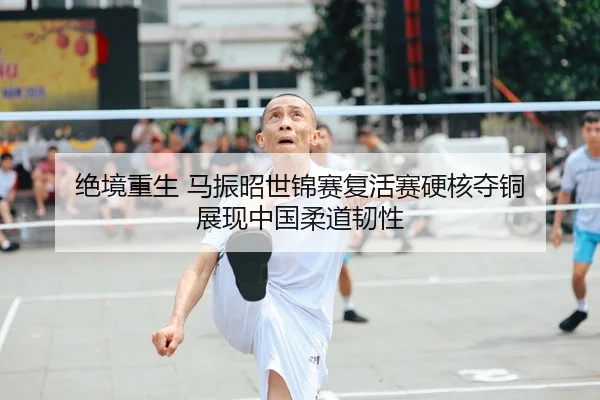 绝境重生 马振昭世锦赛复活赛硬核夺铜 展现中国柔道韧性